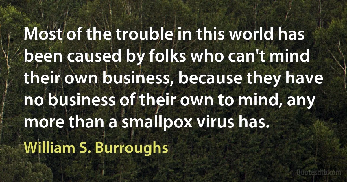 Most of the trouble in this world has been caused by folks who can't mind their own business, because they have no business of their own to mind, any more than a smallpox virus has. (William S. Burroughs)