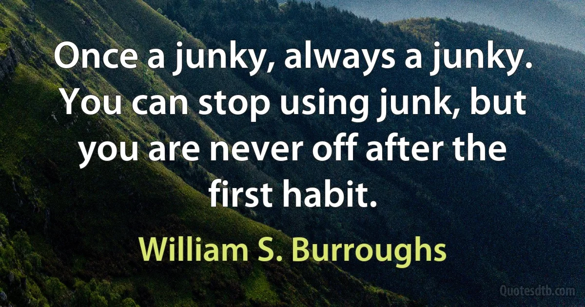 Once a junky, always a junky. You can stop using junk, but you are never off after the first habit. (William S. Burroughs)