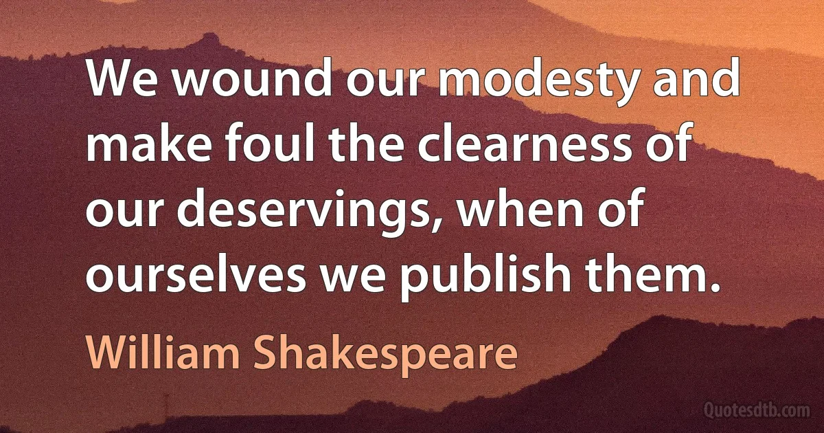 We wound our modesty and make foul the clearness of our deservings, when of ourselves we publish them. (William Shakespeare)