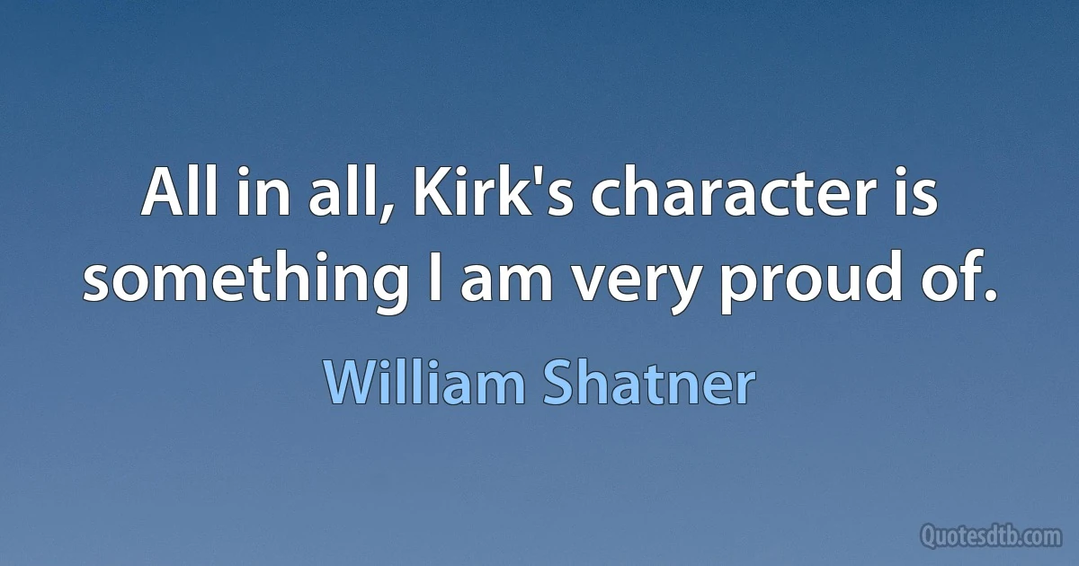 All in all, Kirk's character is something I am very proud of. (William Shatner)