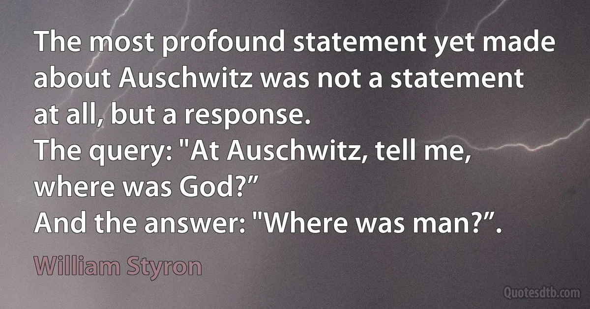 The most profound statement yet made about Auschwitz was not a statement at all, but a response.
The query: "At Auschwitz, tell me, where was God?”
And the answer: "Where was man?”. (William Styron)