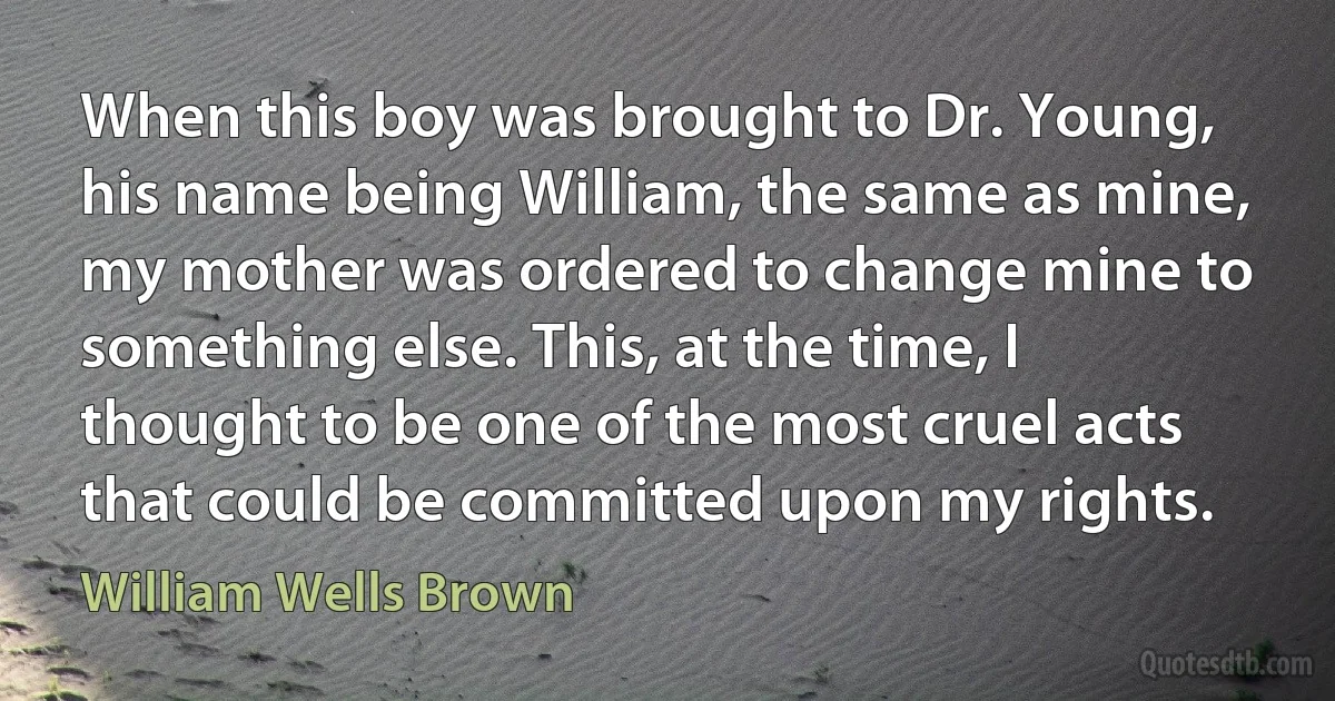 When this boy was brought to Dr. Young, his name being William, the same as mine, my mother was ordered to change mine to something else. This, at the time, I thought to be one of the most cruel acts that could be committed upon my rights. (William Wells Brown)