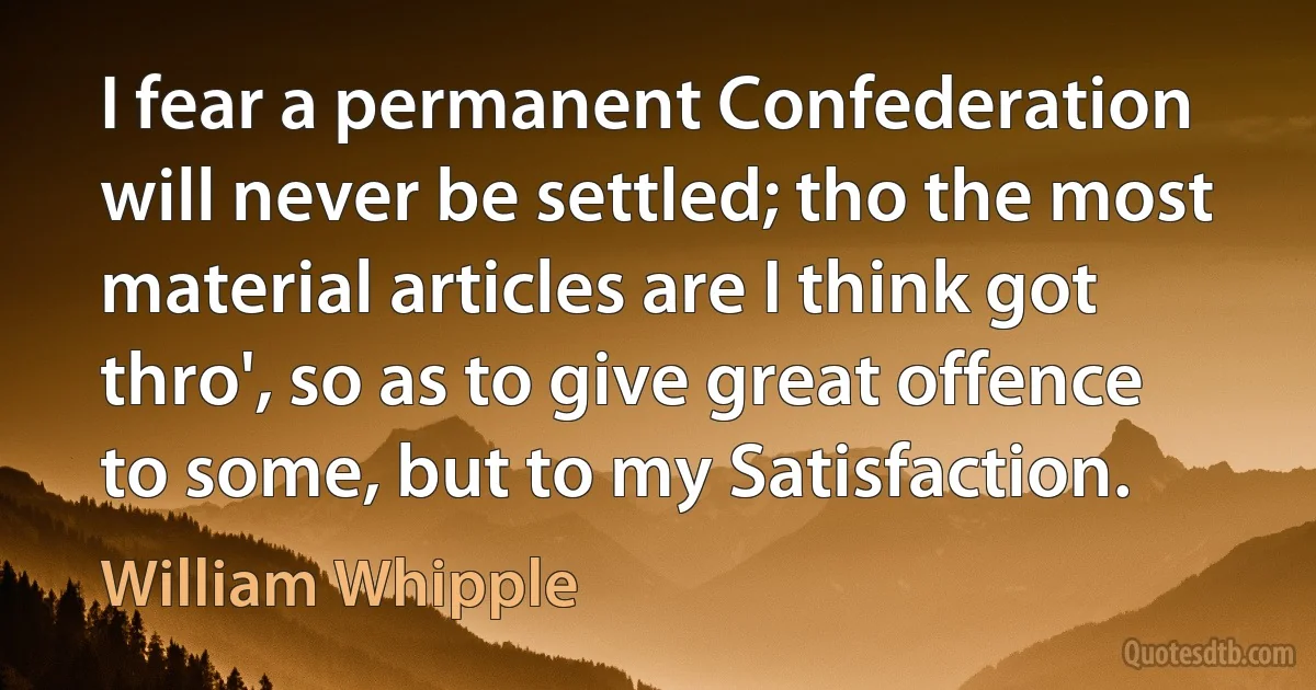 I fear a permanent Confederation will never be settled; tho the most material articles are I think got thro', so as to give great offence to some, but to my Satisfaction. (William Whipple)