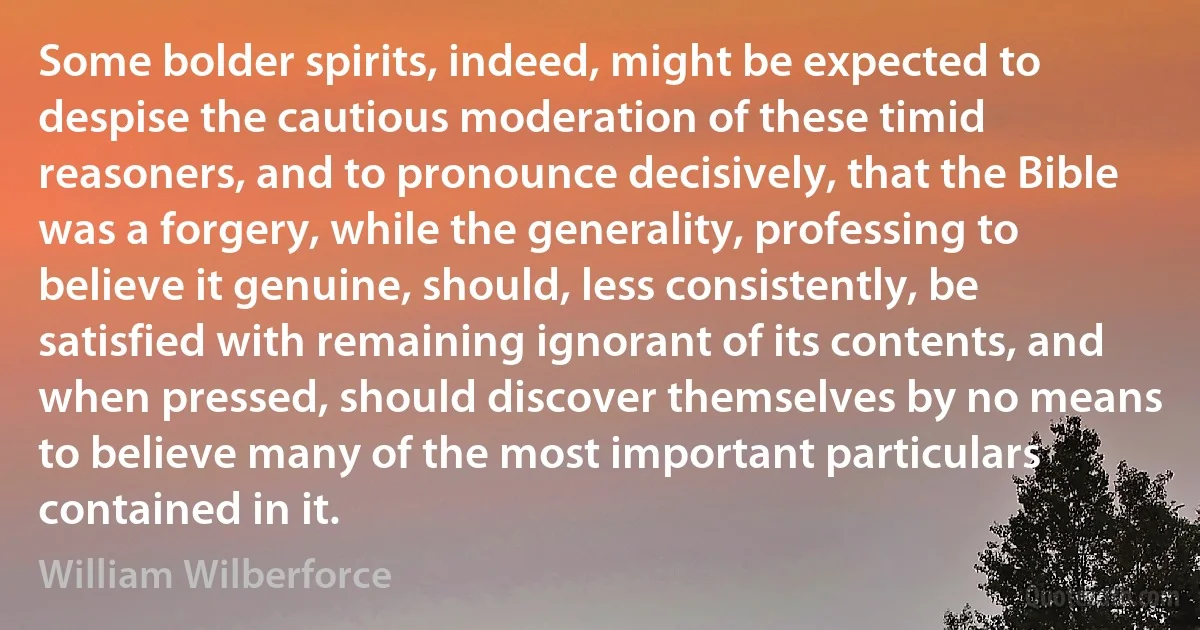 Some bolder spirits, indeed, might be expected to despise the cautious moderation of these timid reasoners, and to pronounce decisively, that the Bible was a forgery, while the generality, professing to believe it genuine, should, less consistently, be satisfied with remaining ignorant of its contents, and when pressed, should discover themselves by no means to believe many of the most important particulars contained in it. (William Wilberforce)