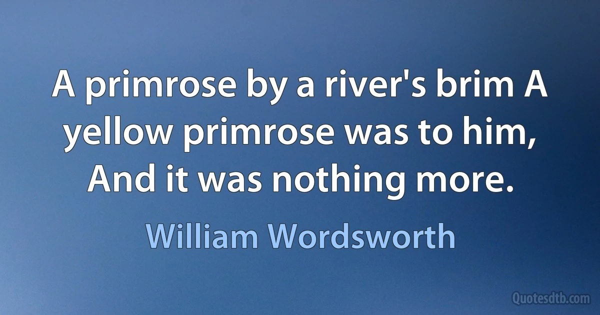 A primrose by a river's brim A yellow primrose was to him, And it was nothing more. (William Wordsworth)