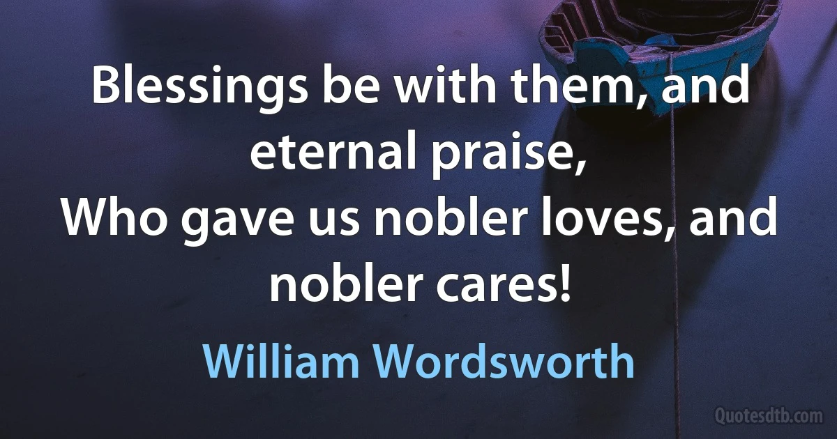 Blessings be with them, and eternal praise,
Who gave us nobler loves, and nobler cares! (William Wordsworth)