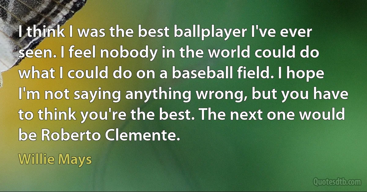 I think I was the best ballplayer I've ever seen. I feel nobody in the world could do what I could do on a baseball field. I hope I'm not saying anything wrong, but you have to think you're the best. The next one would be Roberto Clemente. (Willie Mays)