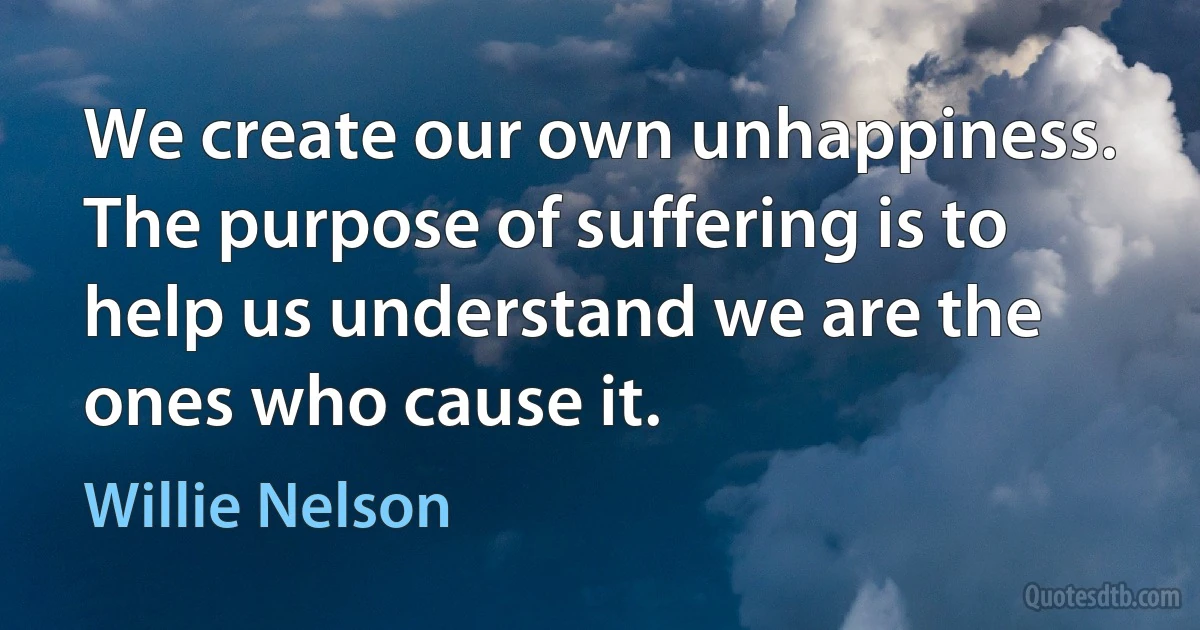 We create our own unhappiness. The purpose of suffering is to help us understand we are the ones who cause it. (Willie Nelson)