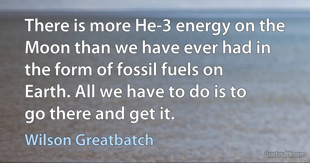 There is more He-3 energy on the Moon than we have ever had in the form of fossil fuels on Earth. All we have to do is to go there and get it. (Wilson Greatbatch)