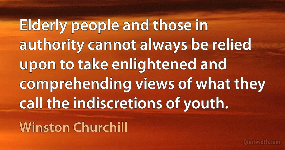 Elderly people and those in authority cannot always be relied upon to take enlightened and comprehending views of what they call the indiscretions of youth. (Winston Churchill)