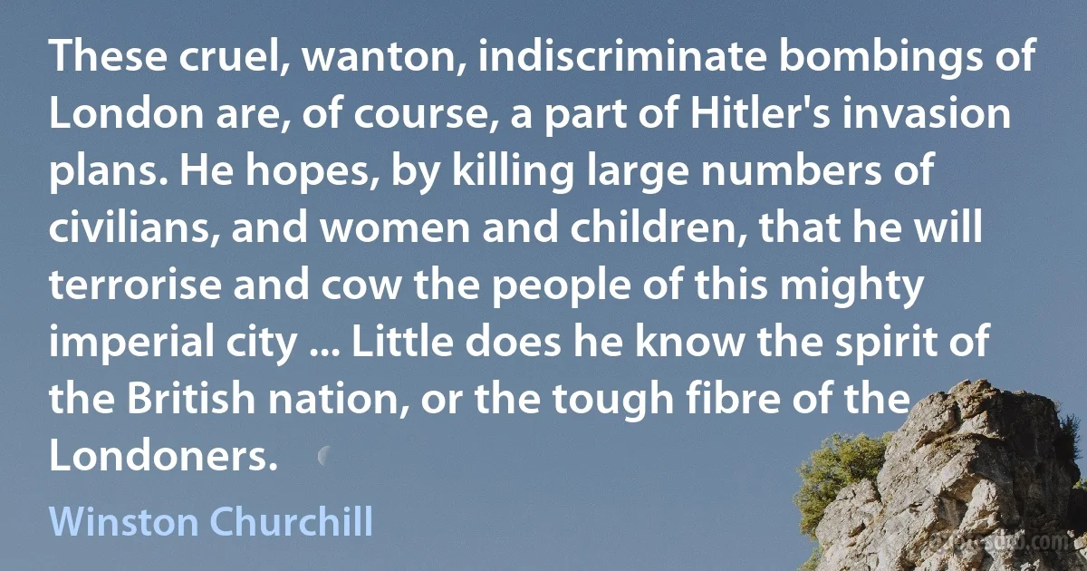 These cruel, wanton, indiscriminate bombings of London are, of course, a part of Hitler's invasion plans. He hopes, by killing large numbers of civilians, and women and children, that he will terrorise and cow the people of this mighty imperial city ... Little does he know the spirit of the British nation, or the tough fibre of the Londoners. (Winston Churchill)