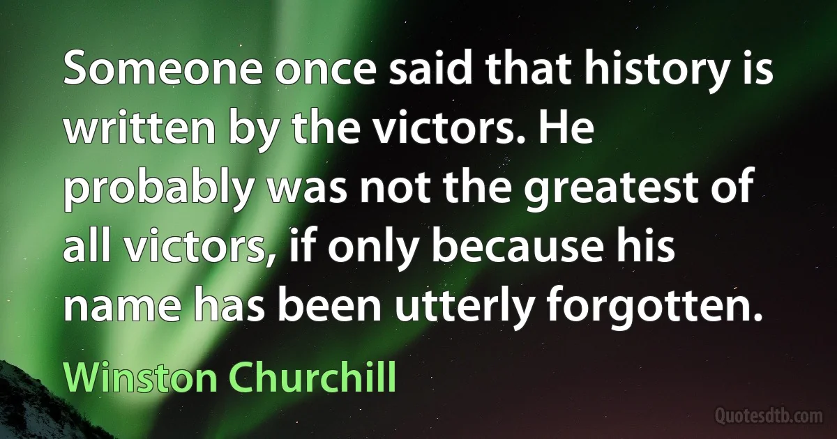 Someone once said that history is written by the victors. He probably was not the greatest of all victors, if only because his name has been utterly forgotten. (Winston Churchill)