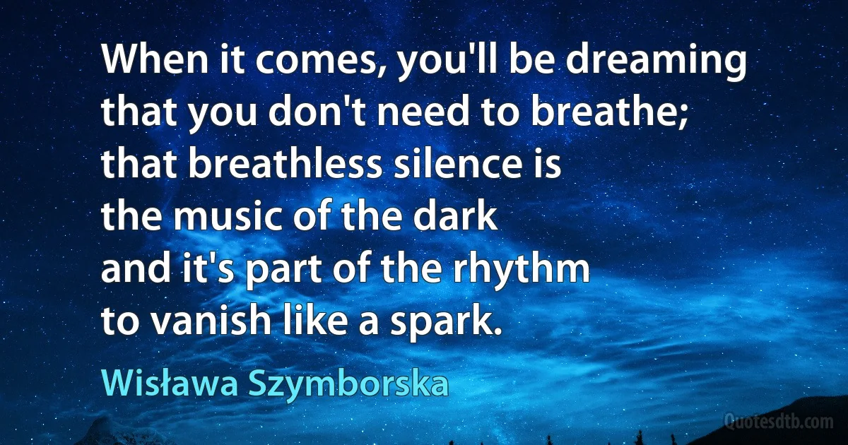 When it comes, you'll be dreaming
that you don't need to breathe;
that breathless silence is
the music of the dark
and it's part of the rhythm
to vanish like a spark. (Wisława Szymborska)