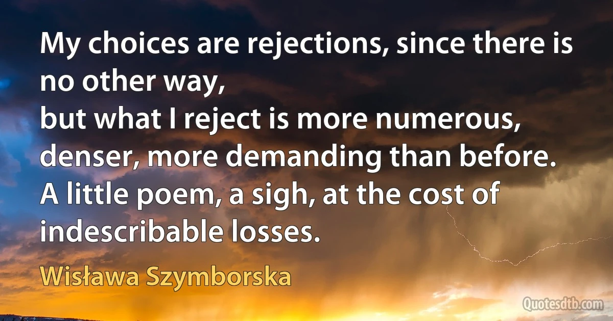 My choices are rejections, since there is no other way,
but what I reject is more numerous,
denser, more demanding than before.
A little poem, a sigh, at the cost of indescribable losses. (Wisława Szymborska)