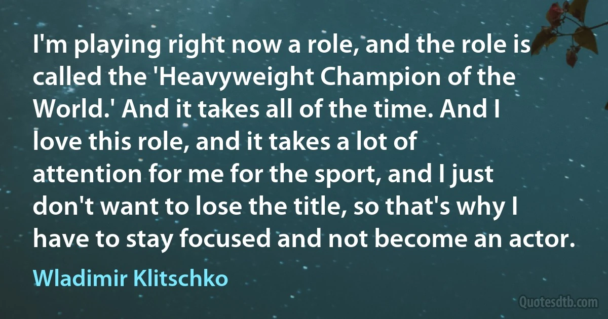 I'm playing right now a role, and the role is called the 'Heavyweight Champion of the World.' And it takes all of the time. And I love this role, and it takes a lot of attention for me for the sport, and I just don't want to lose the title, so that's why I have to stay focused and not become an actor. (Wladimir Klitschko)