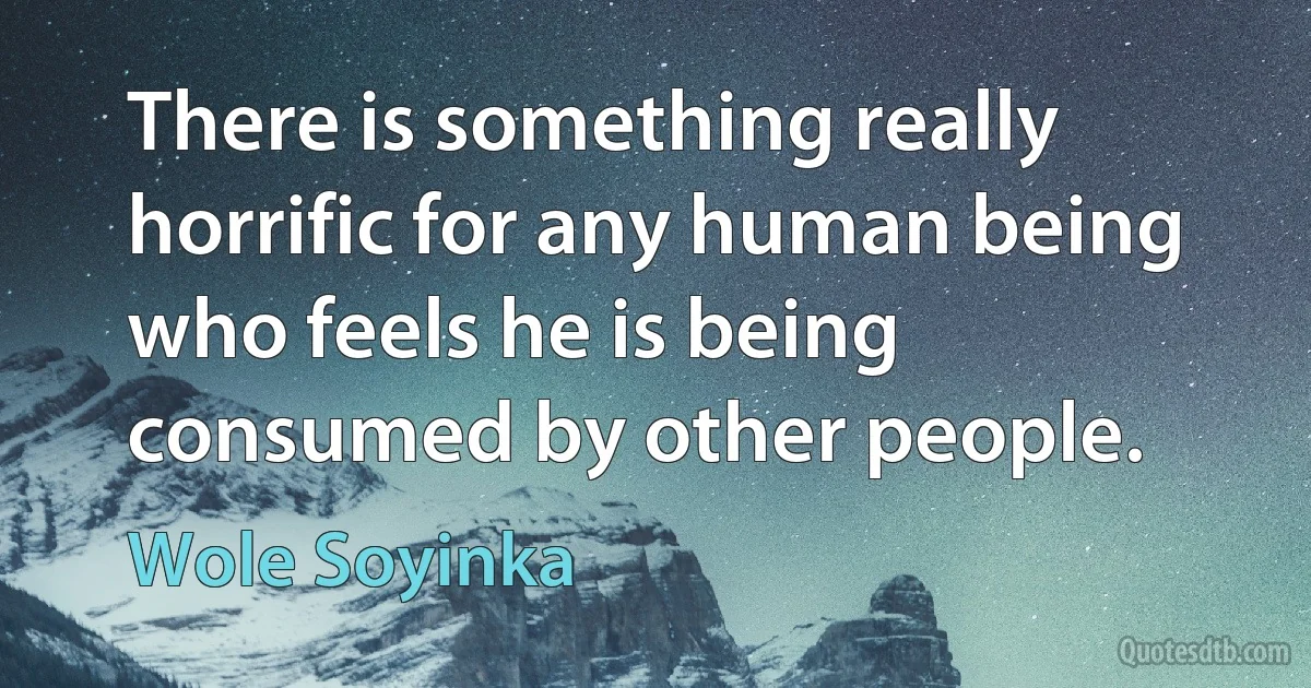 There is something really horrific for any human being who feels he is being consumed by other people. (Wole Soyinka)