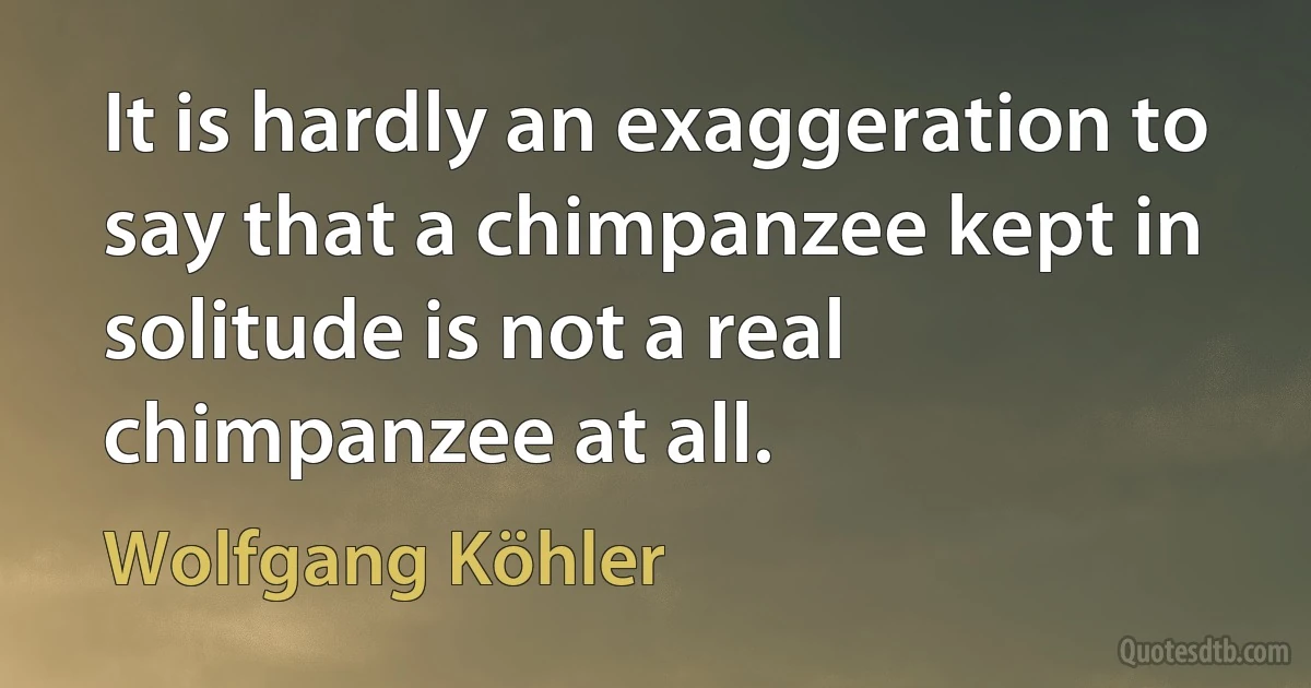 It is hardly an exaggeration to say that a chimpanzee kept in solitude is not a real chimpanzee at all. (Wolfgang Köhler)