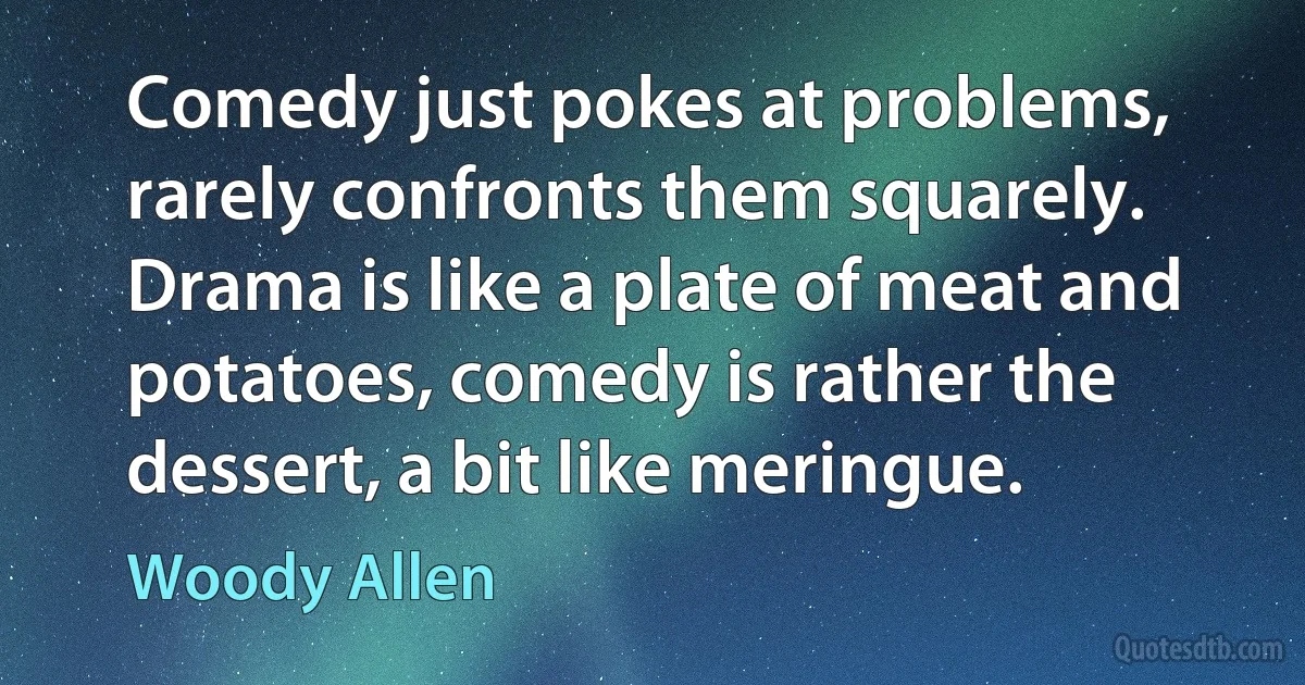 Comedy just pokes at problems, rarely confronts them squarely. Drama is like a plate of meat and potatoes, comedy is rather the dessert, a bit like meringue. (Woody Allen)