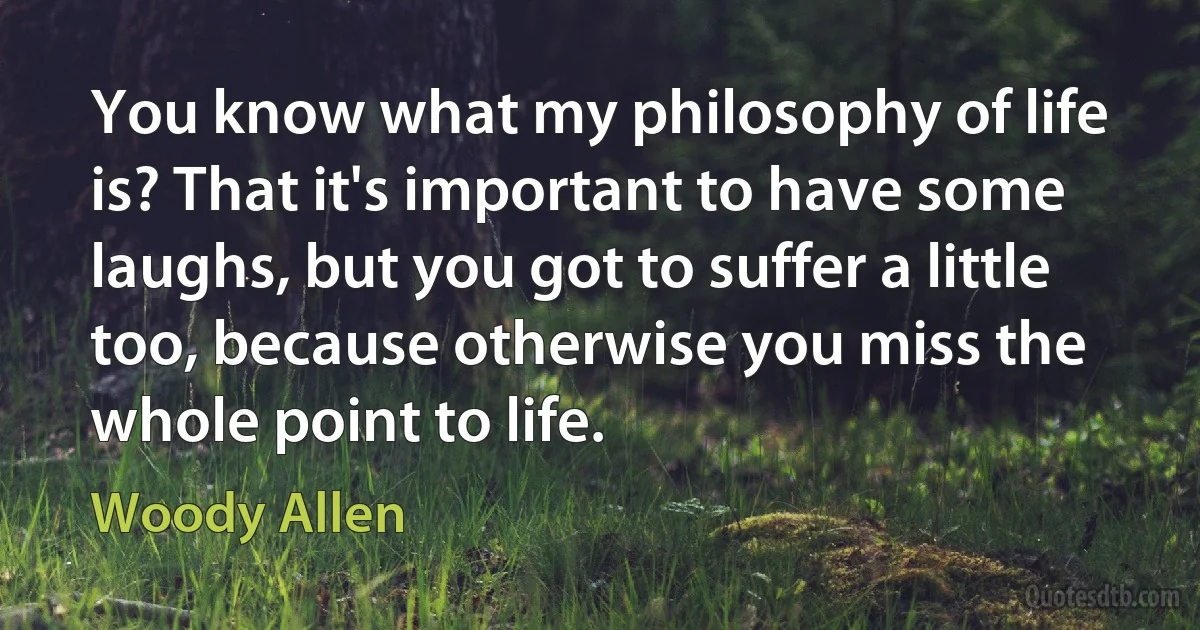 You know what my philosophy of life is? That it's important to have some laughs, but you got to suffer a little too, because otherwise you miss the whole point to life. (Woody Allen)