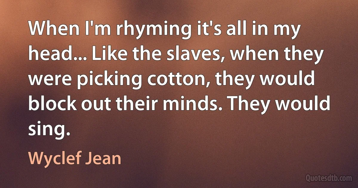 When I'm rhyming it's all in my head... Like the slaves, when they were picking cotton, they would block out their minds. They would sing. (Wyclef Jean)