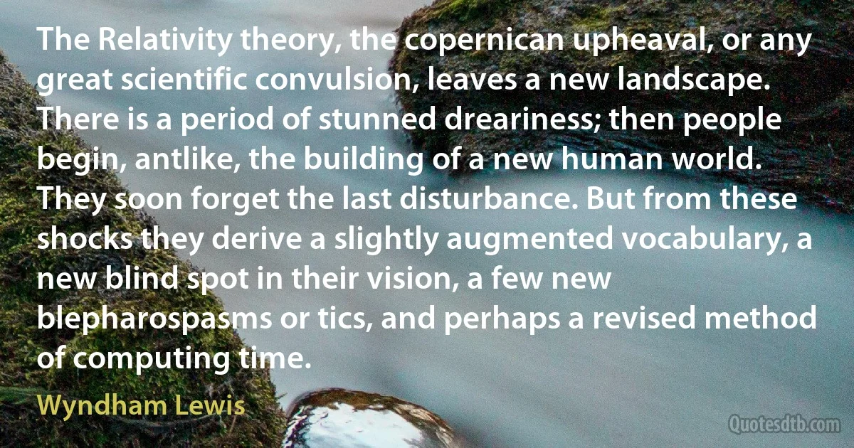 The Relativity theory, the copernican upheaval, or any great scientific convulsion, leaves a new landscape. There is a period of stunned dreariness; then people begin, antlike, the building of a new human world. They soon forget the last disturbance. But from these shocks they derive a slightly augmented vocabulary, a new blind spot in their vision, a few new blepharospasms or tics, and perhaps a revised method of computing time. (Wyndham Lewis)