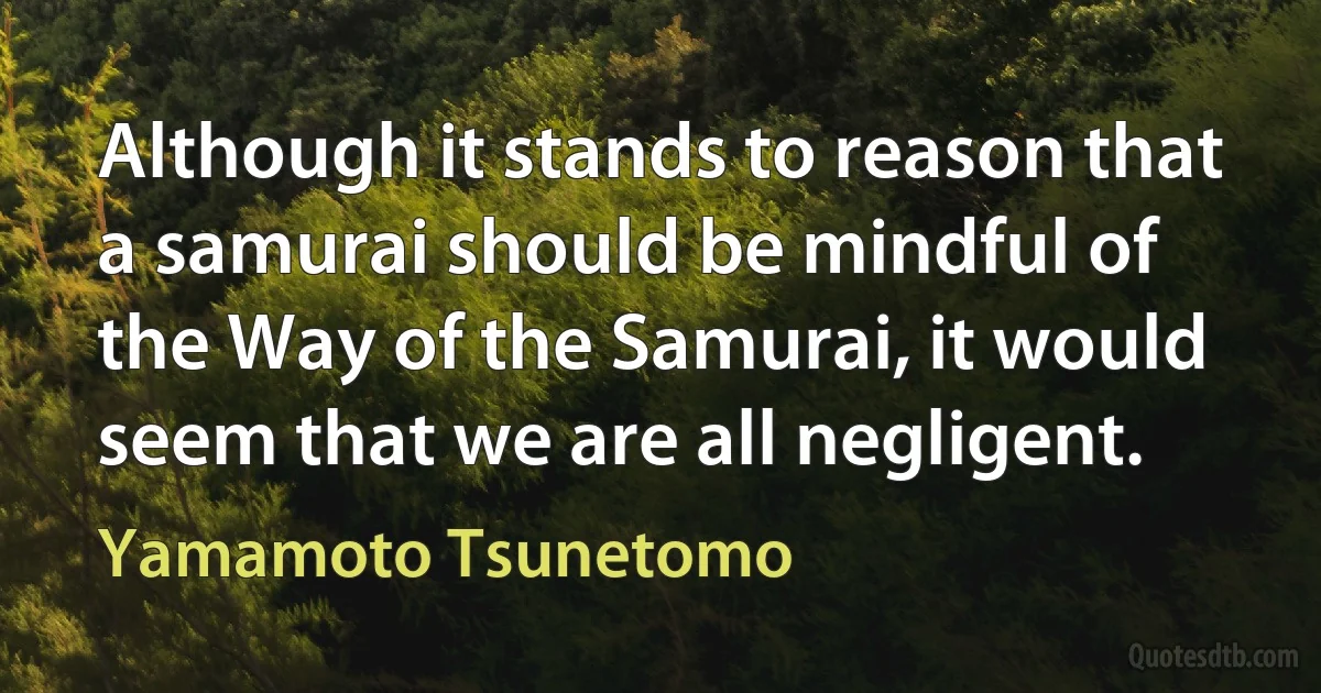 Although it stands to reason that a samurai should be mindful of the Way of the Samurai, it would seem that we are all negligent. (Yamamoto Tsunetomo)