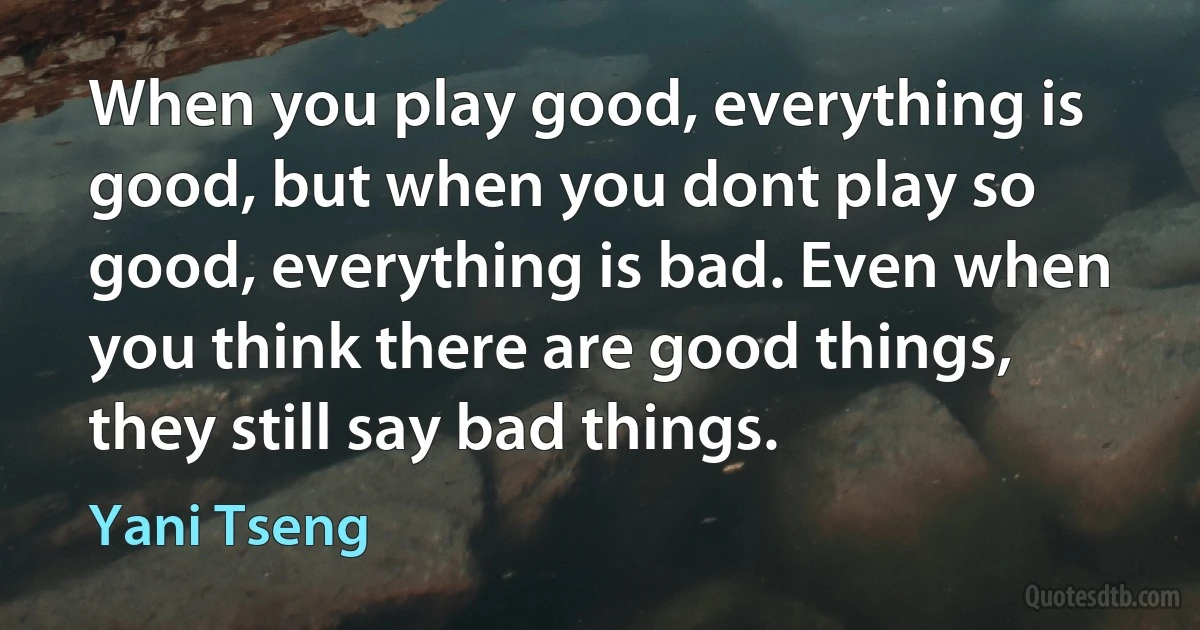 When you play good, everything is good, but when you dont play so good, everything is bad. Even when you think there are good things, they still say bad things. (Yani Tseng)