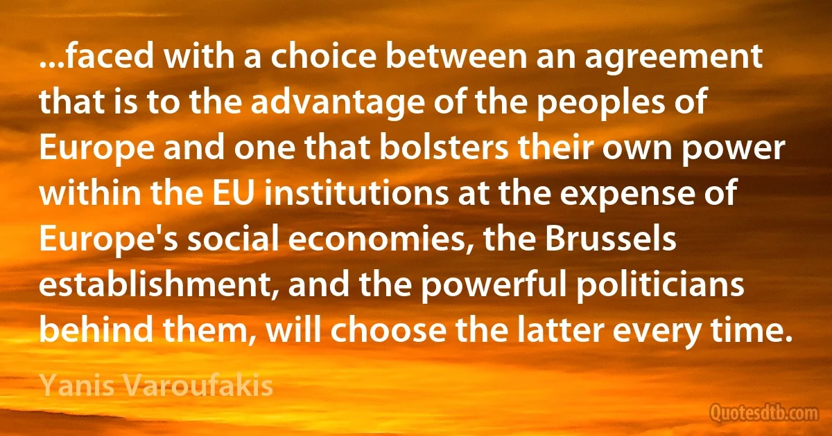 ...faced with a choice between an agreement that is to the advantage of the peoples of Europe and one that bolsters their own power within the EU institutions at the expense of Europe's social economies, the Brussels establishment, and the powerful politicians behind them, will choose the latter every time. (Yanis Varoufakis)