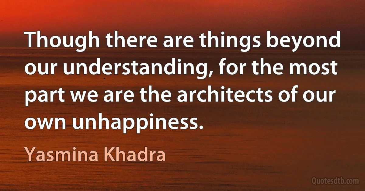 Though there are things beyond our understanding, for the most part we are the architects of our own unhappiness. (Yasmina Khadra)