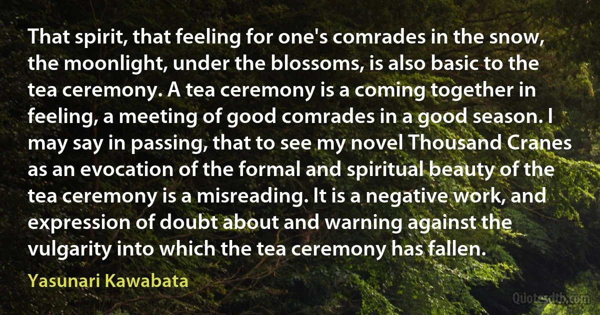 That spirit, that feeling for one's comrades in the snow, the moonlight, under the blossoms, is also basic to the tea ceremony. A tea ceremony is a coming together in feeling, a meeting of good comrades in a good season. I may say in passing, that to see my novel Thousand Cranes as an evocation of the formal and spiritual beauty of the tea ceremony is a misreading. It is a negative work, and expression of doubt about and warning against the vulgarity into which the tea ceremony has fallen. (Yasunari Kawabata)