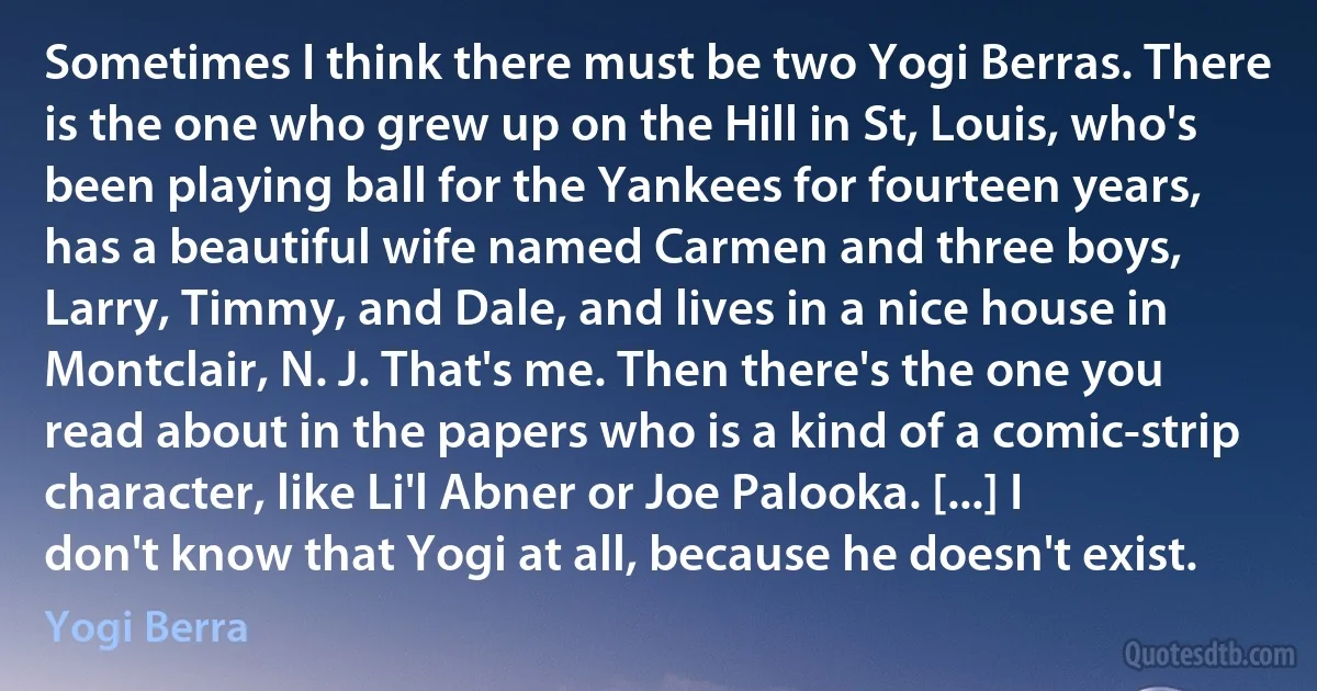 Sometimes I think there must be two Yogi Berras. There is the one who grew up on the Hill in St, Louis, who's been playing ball for the Yankees for fourteen years, has a beautiful wife named Carmen and three boys, Larry, Timmy, and Dale, and lives in a nice house in Montclair, N. J. That's me. Then there's the one you read about in the papers who is a kind of a comic-strip character, like Li'l Abner or Joe Palooka. [...] I don't know that Yogi at all, because he doesn't exist. (Yogi Berra)