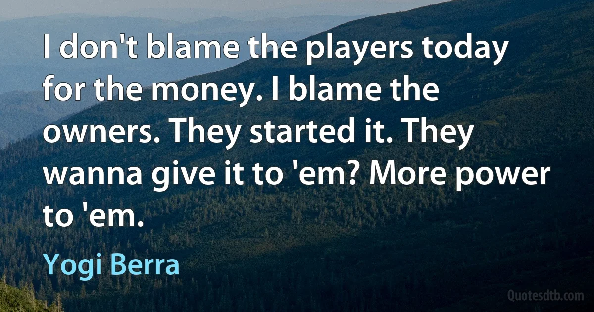 I don't blame the players today for the money. I blame the owners. They started it. They wanna give it to 'em? More power to 'em. (Yogi Berra)