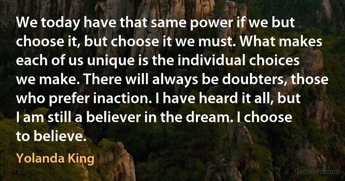 We today have that same power if we but choose it, but choose it we must. What makes each of us unique is the individual choices we make. There will always be doubters, those who prefer inaction. I have heard it all, but I am still a believer in the dream. I choose to believe. (Yolanda King)