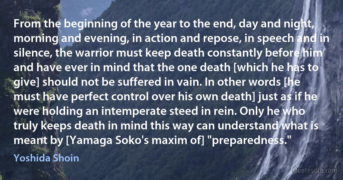 From the beginning of the year to the end, day and night, morning and evening, in action and repose, in speech and in silence, the warrior must keep death constantly before him and have ever in mind that the one death [which he has to give] should not be suffered in vain. In other words [he must have perfect control over his own death] just as if he were holding an intemperate steed in rein. Only he who truly keeps death in mind this way can understand what is meant by [Yamaga Soko's maxim of] "preparedness." (Yoshida Shoin)