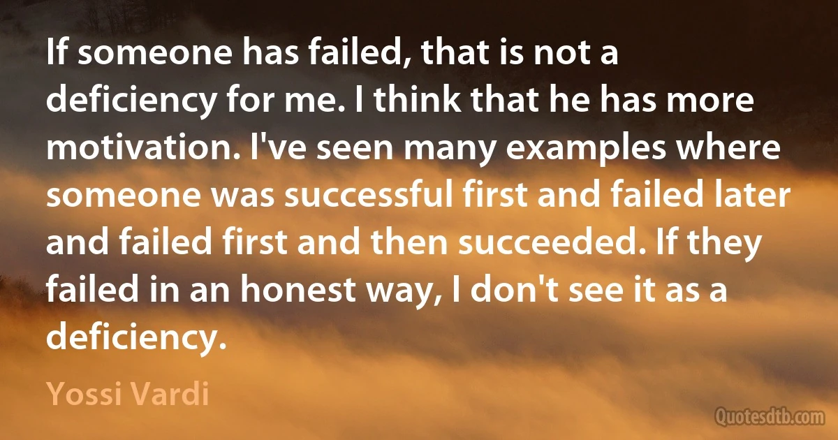 If someone has failed, that is not a deficiency for me. I think that he has more motivation. I've seen many examples where someone was successful first and failed later and failed first and then succeeded. If they failed in an honest way, I don't see it as a deficiency. (Yossi Vardi)