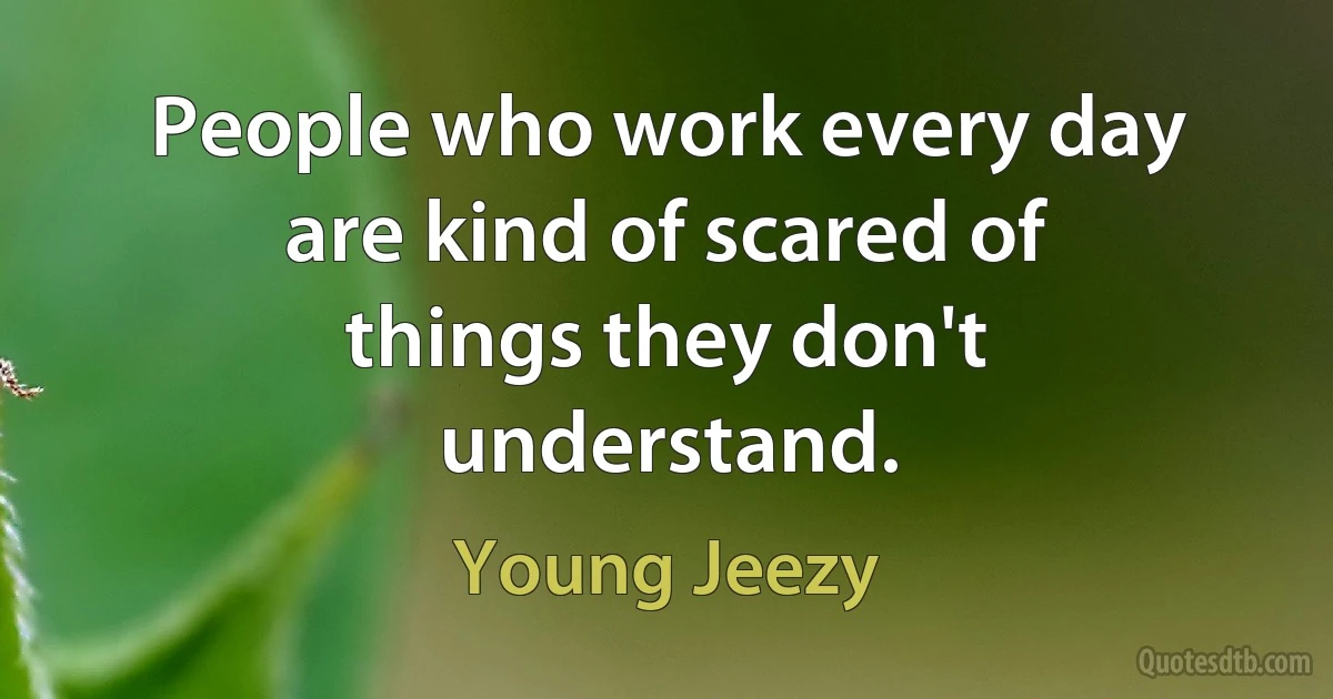 People who work every day are kind of scared of things they don't understand. (Young Jeezy)