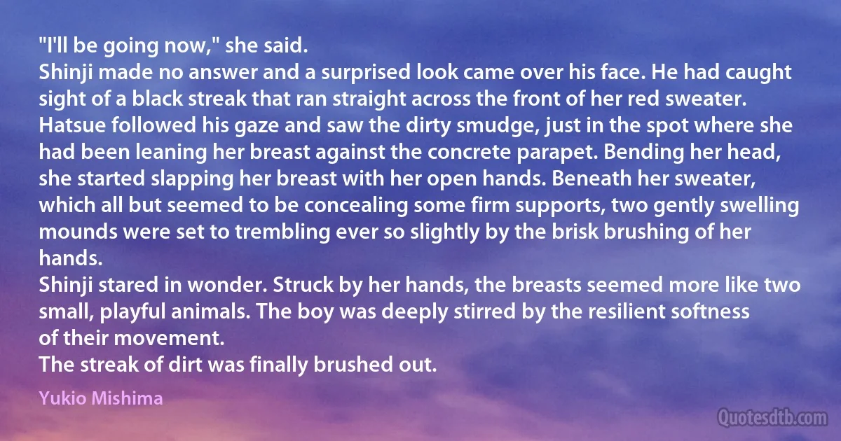 "I'll be going now," she said.
Shinji made no answer and a surprised look came over his face. He had caught sight of a black streak that ran straight across the front of her red sweater.
Hatsue followed his gaze and saw the dirty smudge, just in the spot where she had been leaning her breast against the concrete parapet. Bending her head, she started slapping her breast with her open hands. Beneath her sweater, which all but seemed to be concealing some firm supports, two gently swelling mounds were set to trembling ever so slightly by the brisk brushing of her hands.
Shinji stared in wonder. Struck by her hands, the breasts seemed more like two small, playful animals. The boy was deeply stirred by the resilient softness of their movement.
The streak of dirt was finally brushed out. (Yukio Mishima)