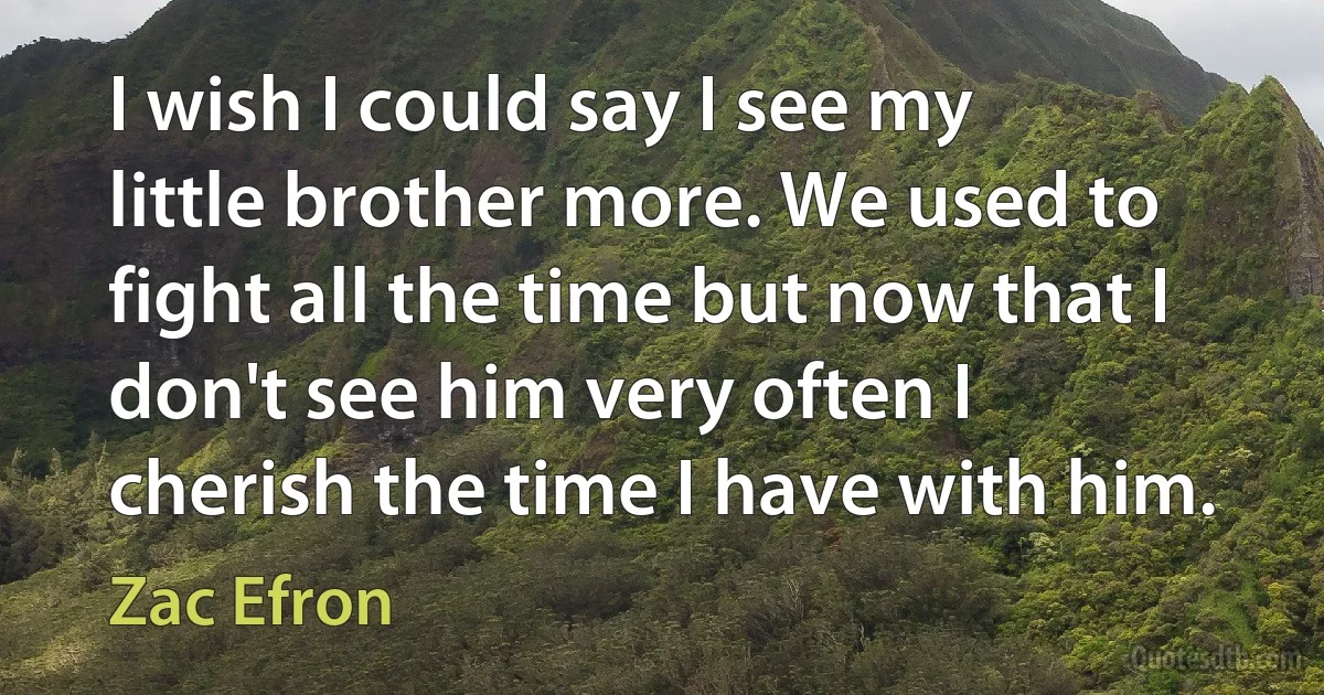 I wish I could say I see my little brother more. We used to fight all the time but now that I don't see him very often I cherish the time I have with him. (Zac Efron)