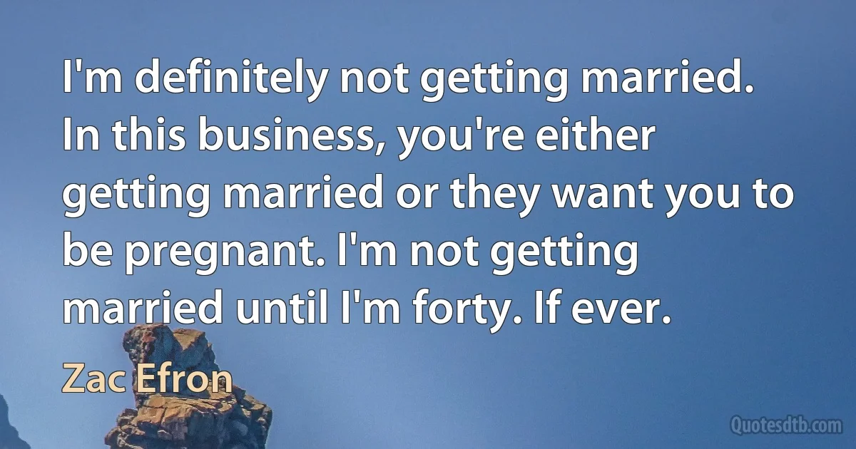 I'm definitely not getting married. In this business, you're either getting married or they want you to be pregnant. I'm not getting married until I'm forty. If ever. (Zac Efron)