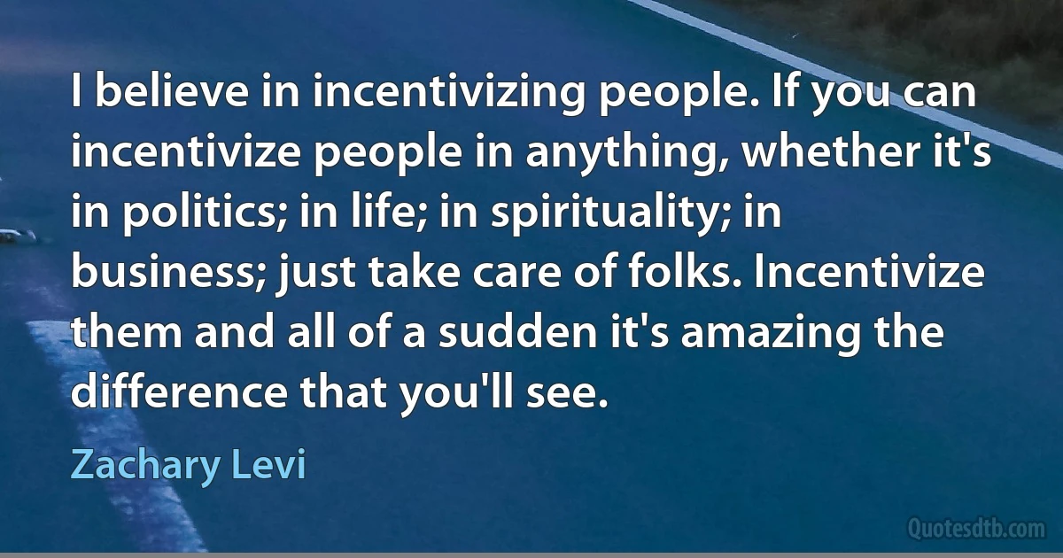 I believe in incentivizing people. If you can incentivize people in anything, whether it's in politics; in life; in spirituality; in business; just take care of folks. Incentivize them and all of a sudden it's amazing the difference that you'll see. (Zachary Levi)