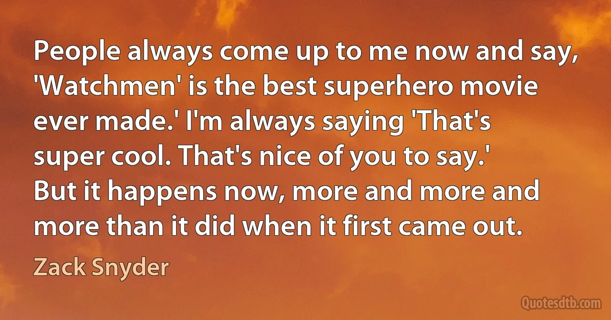 People always come up to me now and say, 'Watchmen' is the best superhero movie ever made.' I'm always saying 'That's super cool. That's nice of you to say.' But it happens now, more and more and more than it did when it first came out. (Zack Snyder)