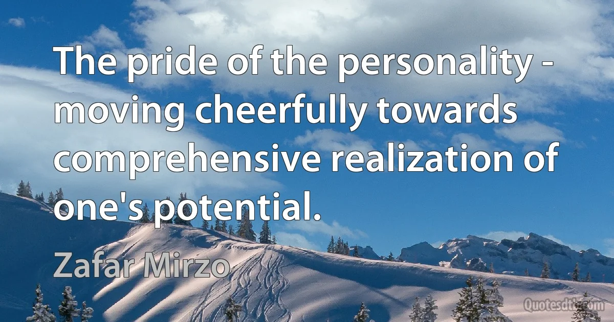 The pride of the personality - moving cheerfully towards comprehensive realization of one's potential. (Zafar Mirzo)