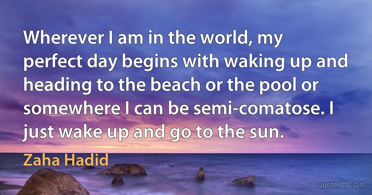 Wherever I am in the world, my perfect day begins with waking up and heading to the beach or the pool or somewhere I can be semi-comatose. I just wake up and go to the sun. (Zaha Hadid)