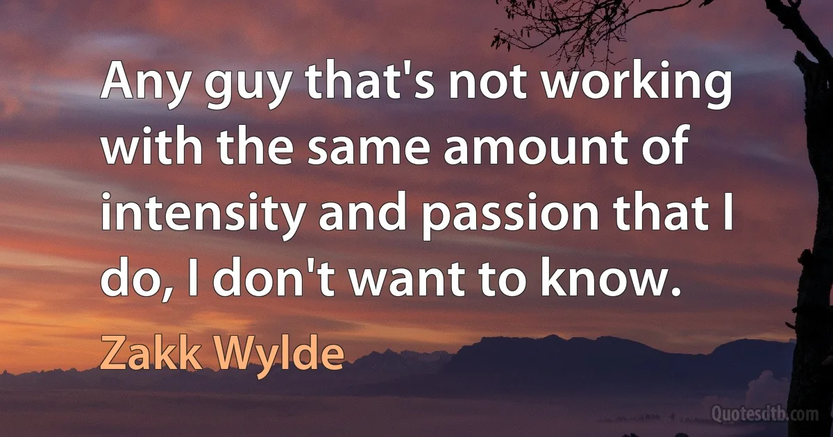 Any guy that's not working with the same amount of intensity and passion that I do, I don't want to know. (Zakk Wylde)