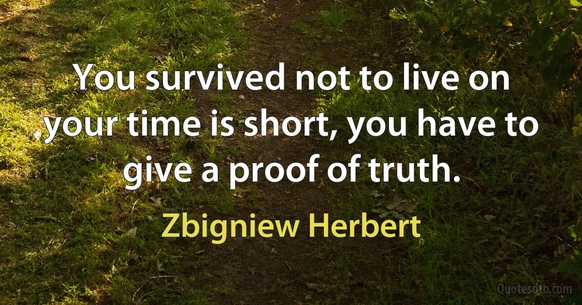 You survived not to live on
your time is short, you have to give a proof of truth. (Zbigniew Herbert)