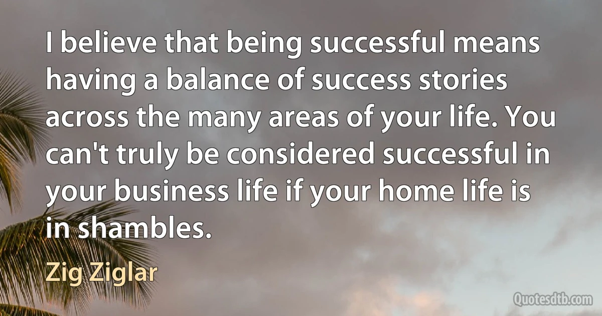 I believe that being successful means having a balance of success stories across the many areas of your life. You can't truly be considered successful in your business life if your home life is in shambles. (Zig Ziglar)