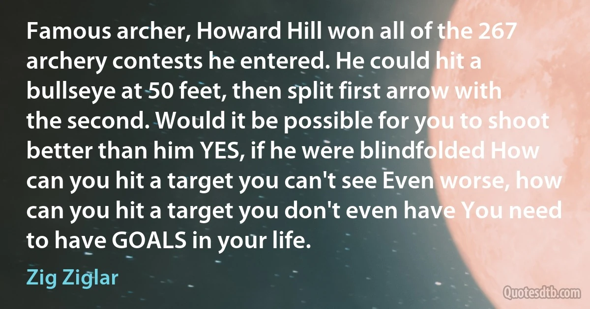 Famous archer, Howard Hill won all of the 267 archery contests he entered. He could hit a bullseye at 50 feet, then split first arrow with the second. Would it be possible for you to shoot better than him YES, if he were blindfolded How can you hit a target you can't see Even worse, how can you hit a target you don't even have You need to have GOALS in your life. (Zig Ziglar)