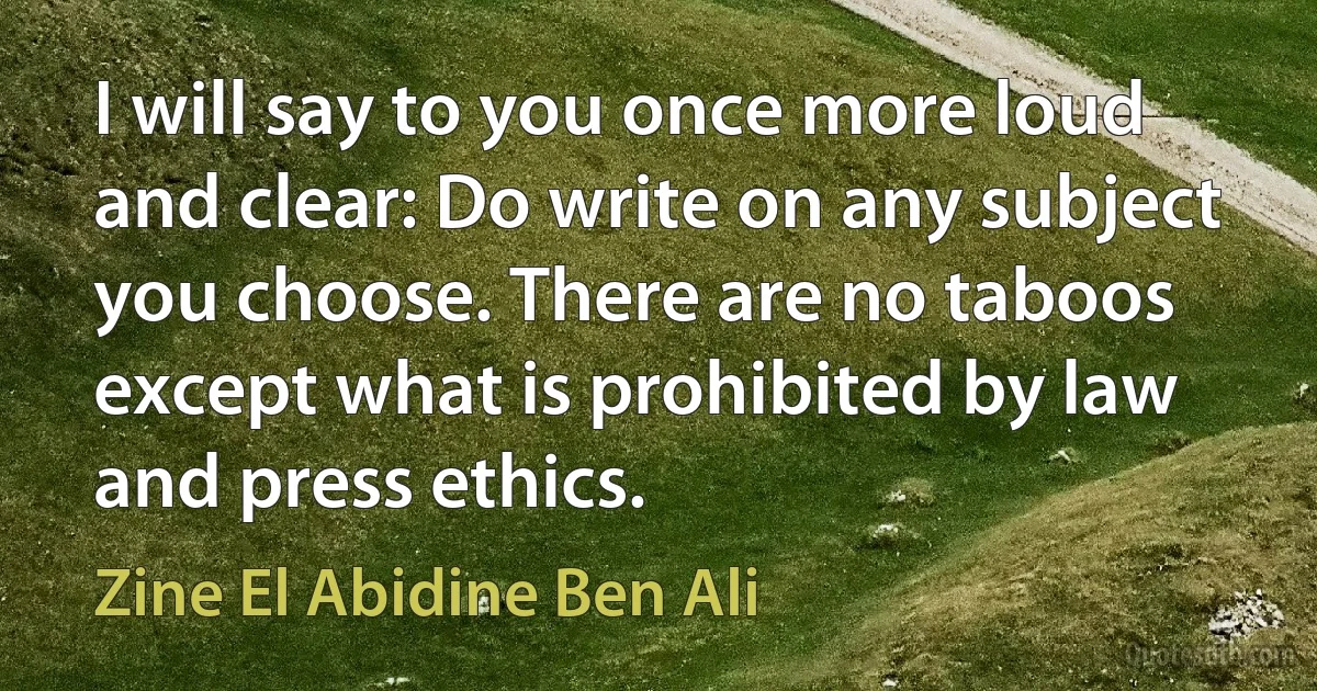 I will say to you once more loud and clear: Do write on any subject you choose. There are no taboos except what is prohibited by law and press ethics. (Zine El Abidine Ben Ali)