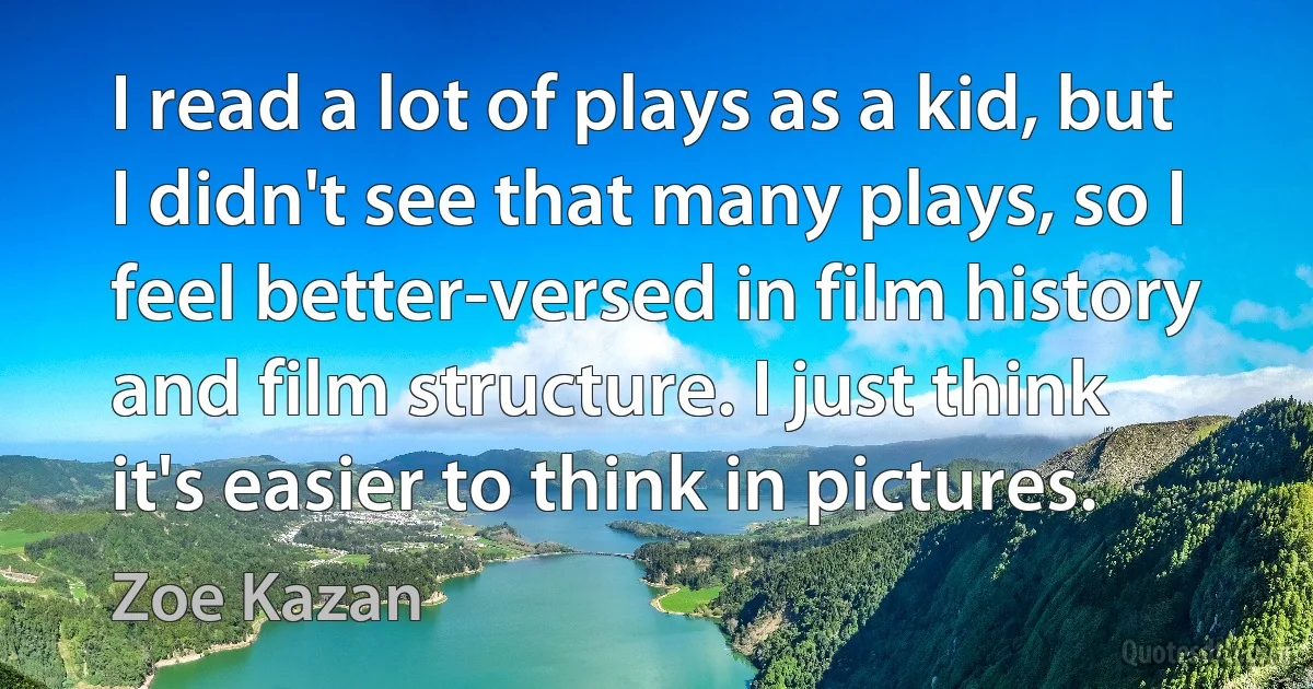 I read a lot of plays as a kid, but I didn't see that many plays, so I feel better-versed in film history and film structure. I just think it's easier to think in pictures. (Zoe Kazan)