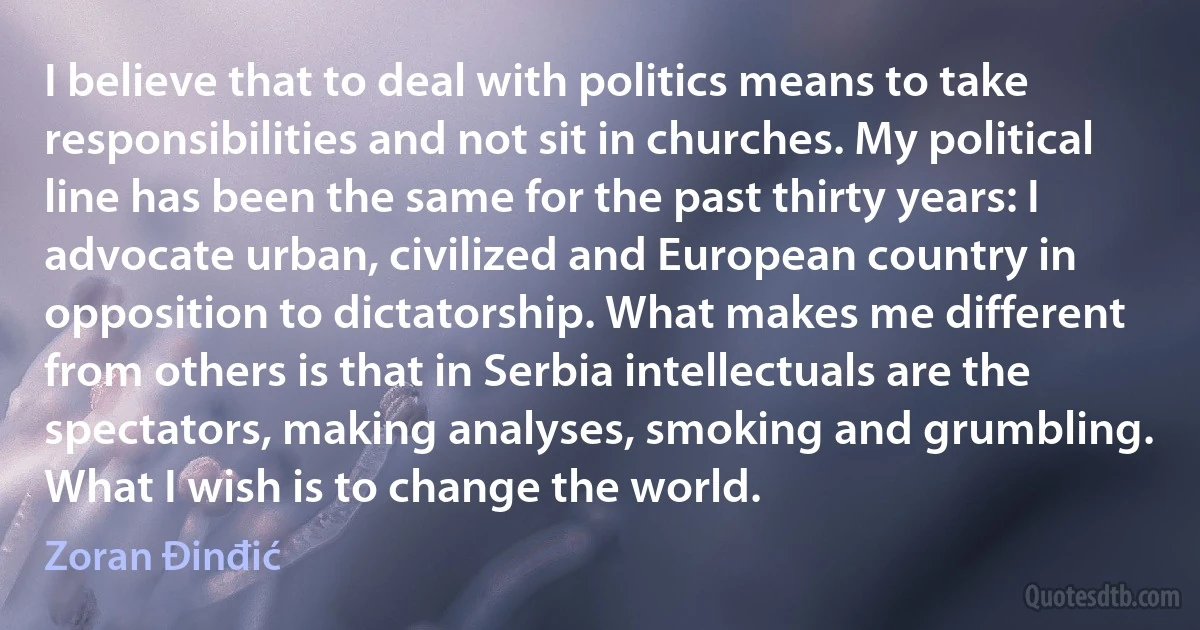 I believe that to deal with politics means to take responsibilities and not sit in churches. My political line has been the same for the past thirty years: I advocate urban, civilized and European country in opposition to dictatorship. What makes me different from others is that in Serbia intellectuals are the spectators, making analyses, smoking and grumbling. What I wish is to change the world. (Zoran Đinđić)